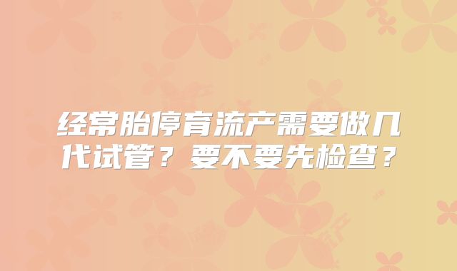 经常胎停育流产需要做几代试管？要不要先检查？