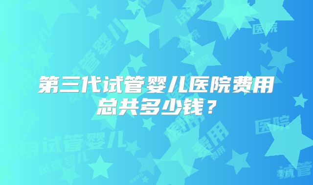 第三代试管婴儿医院费用总共多少钱？