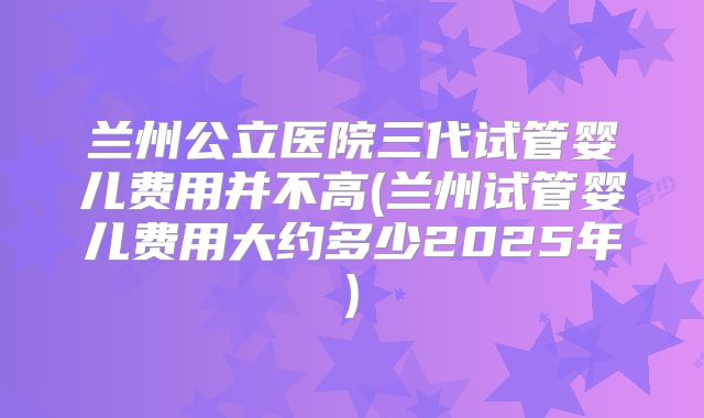 兰州公立医院三代试管婴儿费用并不高(兰州试管婴儿费用大约多少2025年)