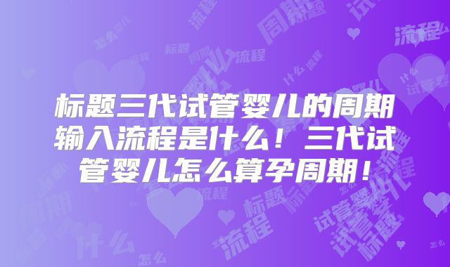 标题三代试管婴儿的周期输入流程是什么!三代试管婴儿怎么算孕周期!