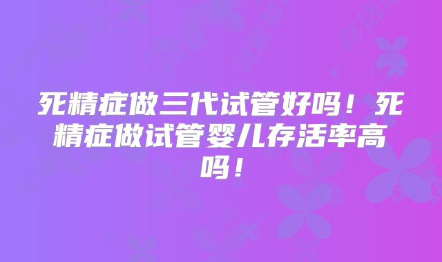 死精症做三代试管好吗！死精症做试管婴儿存活率高吗！
