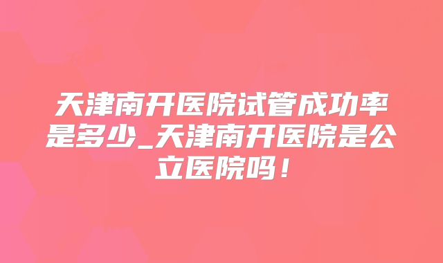 天津南开医院试管成功率是多少_天津南开医院是公立医院吗！