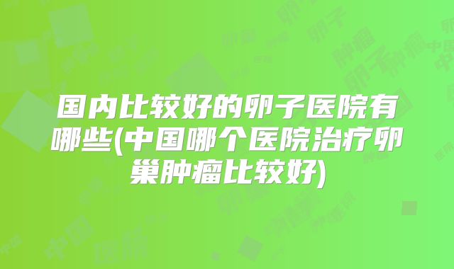 国内比较好的卵子医院有哪些(中国哪个医院治疗卵巢肿瘤比较好)
