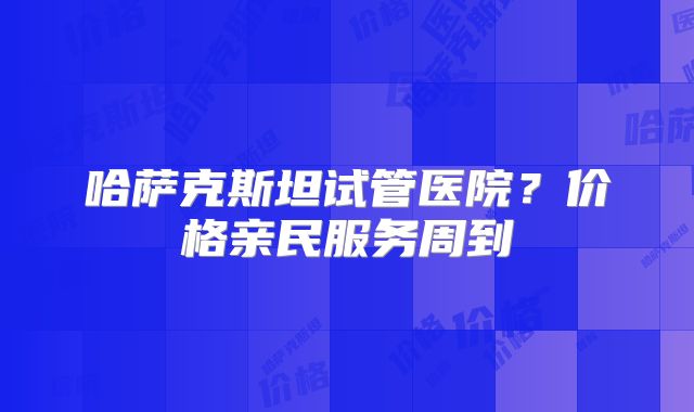 哈萨克斯坦试管医院？价格亲民服务周到