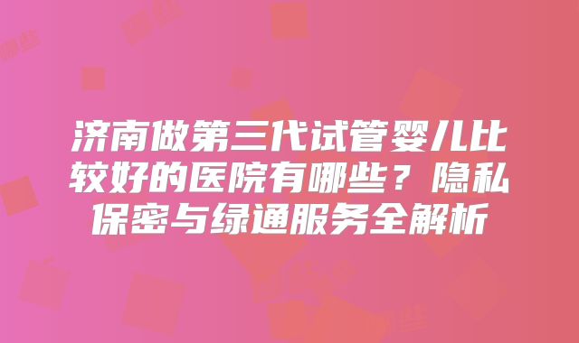 济南做第三代试管婴儿比较好的医院有哪些?隐私保密与绿通服务全解析