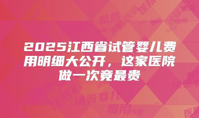 2025江西省试管婴儿费用明细大公开，这家医院做一次竟最贵