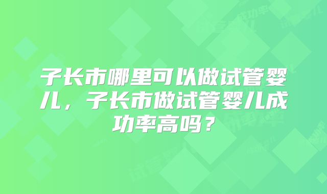子长市哪里可以做试管婴儿,子长市做试管婴儿成功率高吗?
