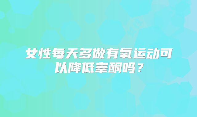 女性每天多做有氧运动可以降低睾酮吗？