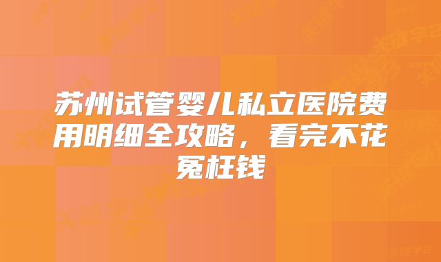 苏州试管婴儿私立医院费用明细全攻略，看完不花冤枉钱