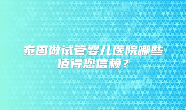 泰国做试管婴儿医院哪些值得您信赖？