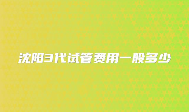沈阳3代试管费用一般多少