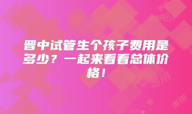 晋中试管生个孩子费用是多少？一起来看看总体价格！