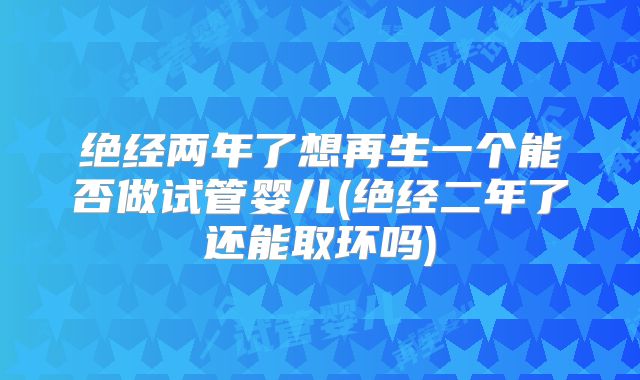 绝经两年了想再生一个能否做试管婴儿(绝经二年了还能取环吗)