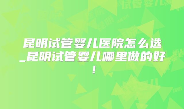 昆明试管婴儿医院怎么选_昆明试管婴儿哪里做的好！