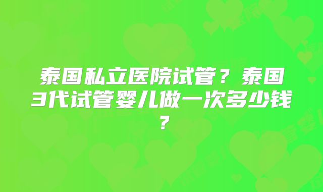泰国私立医院试管？泰国3代试管婴儿做一次多少钱？