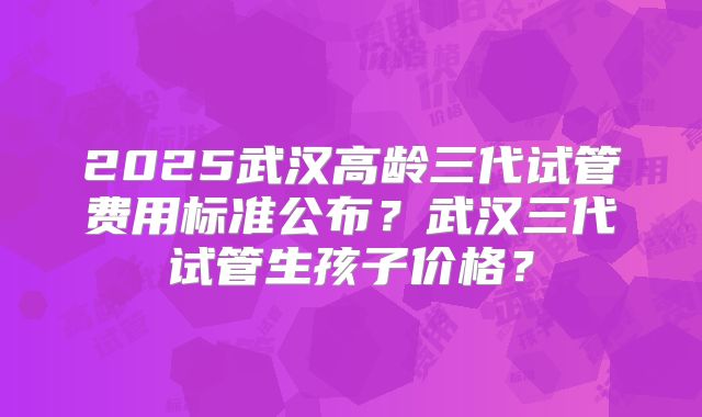2025武汉高龄三代试管费用标准公布？武汉三代试管生孩子价格？