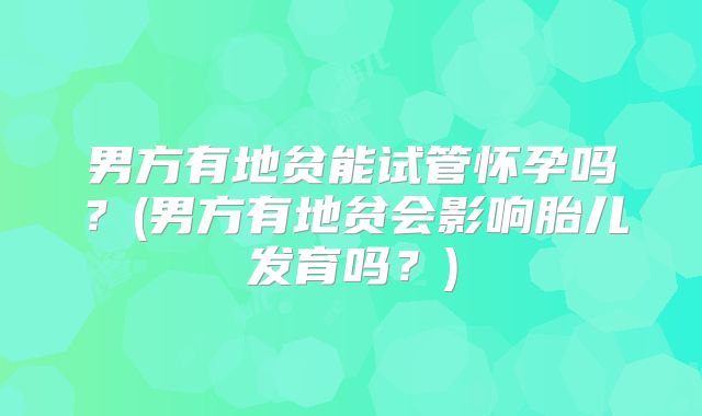 男方有地贫能试管怀孕吗？(男方有地贫会影响胎儿发育吗？)