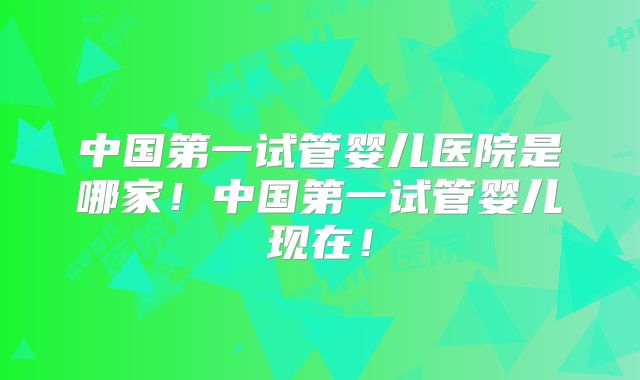 中国第一试管婴儿医院是哪家！中国第一试管婴儿现在！
