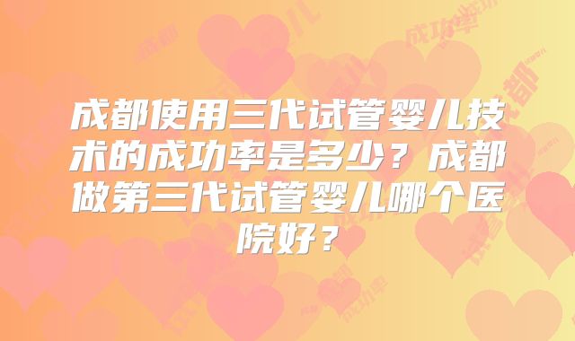 成都使用三代试管婴儿技术的成功率是多少?成都做第三代试管婴儿哪个医院好?