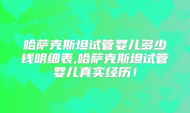 哈萨克斯坦试管婴儿多少钱明细表,哈萨克斯坦试管婴儿真实经历！