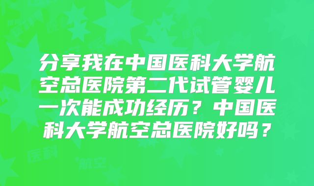 分享我在中国医科大学航空总医院第二代试管婴儿一次能成功经历？中国医科大学航空总医院好吗？