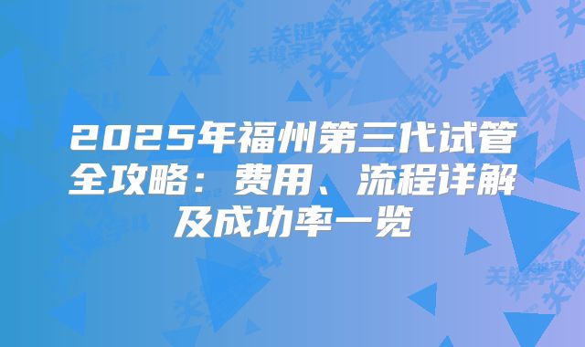 2025年福州第三代试管全攻略：费用、流程详解及成功率一览