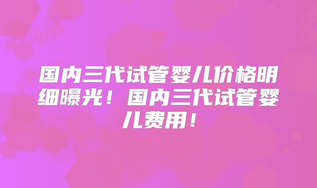 国内三代试管婴儿价格明细曝光!国内三代试管婴儿费用!