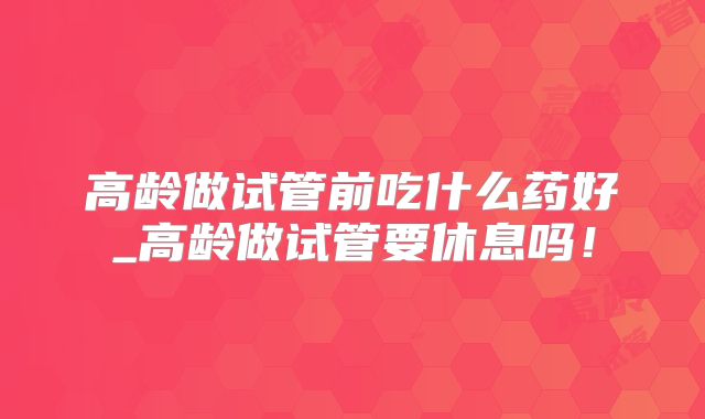 高龄做试管前吃什么药好_高龄做试管要休息吗!