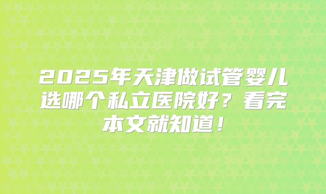 2025年天津做试管婴儿选哪个私立医院好？看完本文就知道！