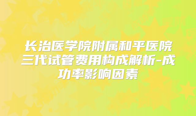 长治医学院附属和平医院三代试管费用构成解析-成功率影响因素