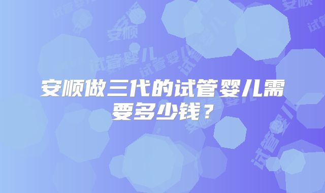 安顺做三代的试管婴儿需要多少钱？
