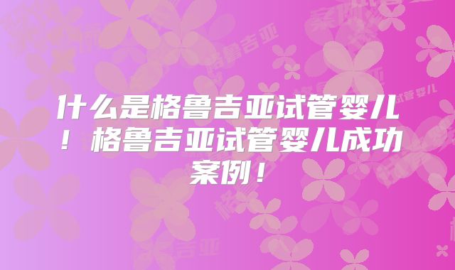 什么是格鲁吉亚试管婴儿!格鲁吉亚试管婴儿成功案例!