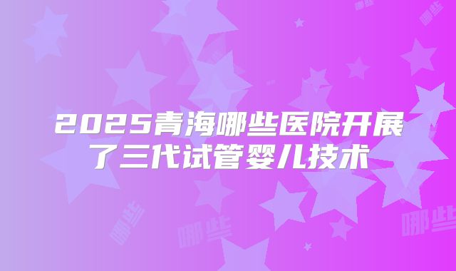 2025青海哪些医院开展了三代试管婴儿技术