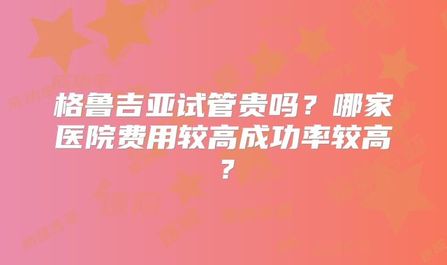 格鲁吉亚试管贵吗？哪家医院费用较高成功率较高？