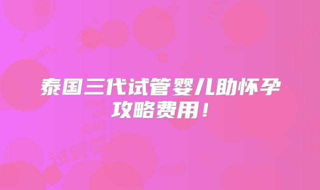 泰国三代试管婴儿助怀孕攻略费用！