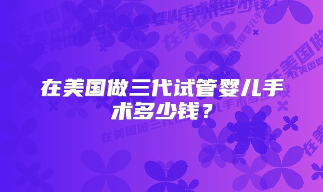 在美国做三代试管婴儿手术多少钱？