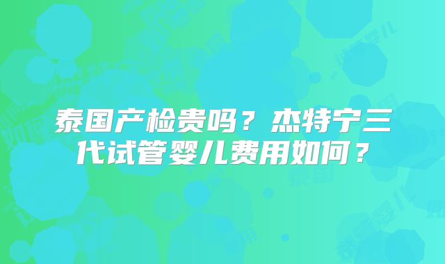 泰国产检贵吗?杰特宁三代试管婴儿费用如何?