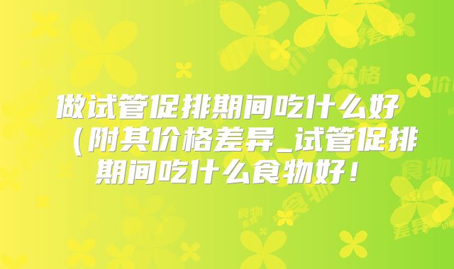 做试管促排期间吃什么好(附其价格差异_试管促排期间吃什么食物好!