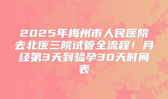 2025年梅州市人民医院去北医三院试管全流程!月经第3天到验孕30天时间表