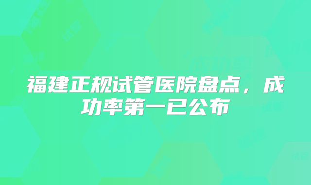 福建正规试管医院盘点，成功率第一已公布