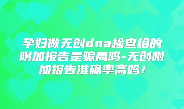 孕妇做无创dna检查给的附加报告是骗局吗-无创附加报告准确率高吗!