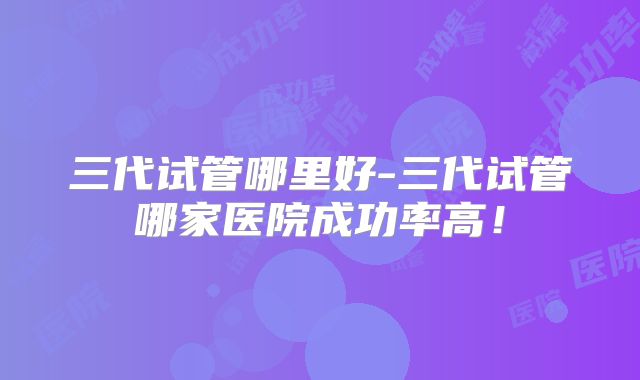 三代试管哪里好-三代试管哪家医院成功率高！