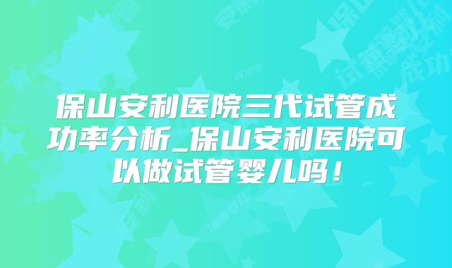 保山安利医院三代试管成功率分析_保山安利医院可以做试管婴儿吗！