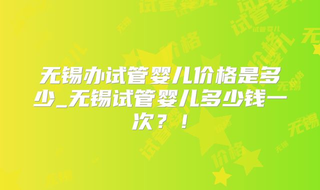 无锡办试管婴儿价格是多少_无锡试管婴儿多少钱一次？！