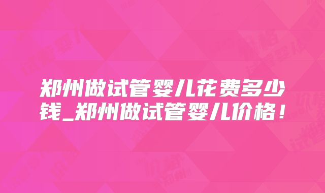 郑州做试管婴儿花费多少钱_郑州做试管婴儿价格！