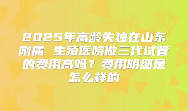 2025年高龄失独在山东附属 生殖医院做三代试管的费用高吗？费用明细是怎么样的