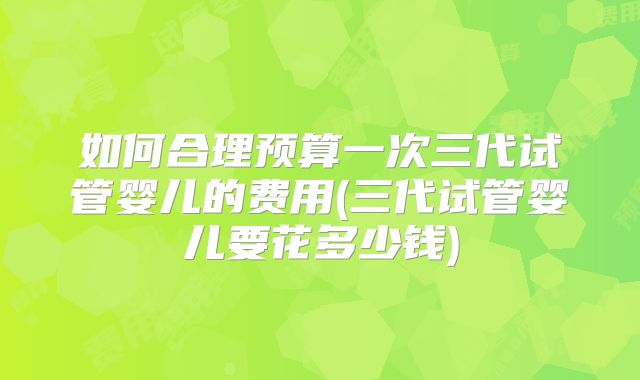 如何合理预算一次三代试管婴儿的费用(三代试管婴儿要花多少钱)