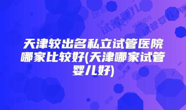 天津较出名私立试管医院哪家比较好(天津哪家试管婴儿好)