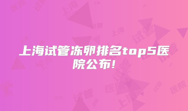 上海试管冻卵排名top5医院公布!