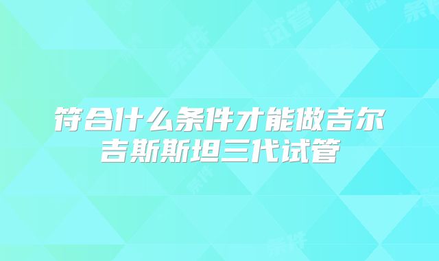 符合什么条件才能做吉尔吉斯斯坦三代试管